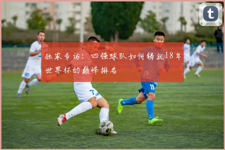 独家专访：四强球队如何铸就18年世界杯的巅峰排名