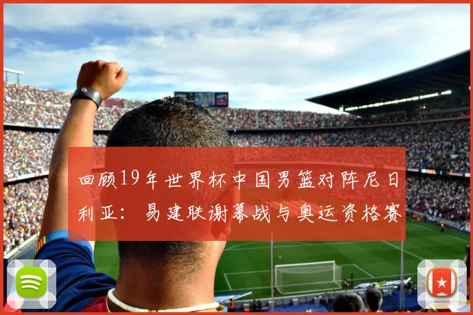 回顾19年世界杯中国男篮对阵尼日利亚：易建联谢幕战与奥运资格赛关键战
