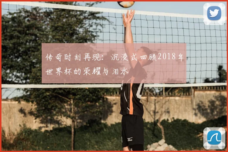 传奇时刻再现:沉浸式回顾2018年世界杯的荣耀与泪水