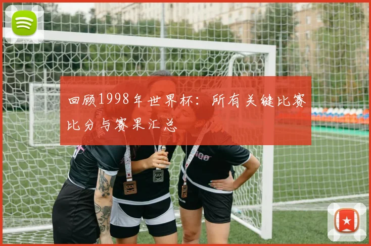 回顾1998年世界杯：所有关键比赛比分与赛果汇总