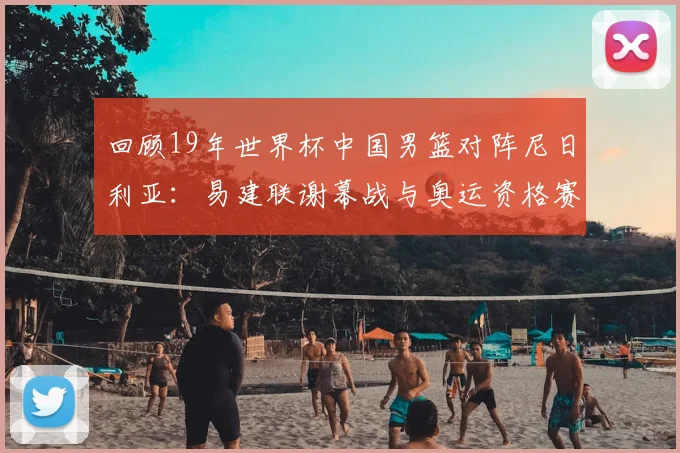 回顾19年世界杯中国男篮对阵尼日利亚：易建联谢幕战与奥运资格赛关键战