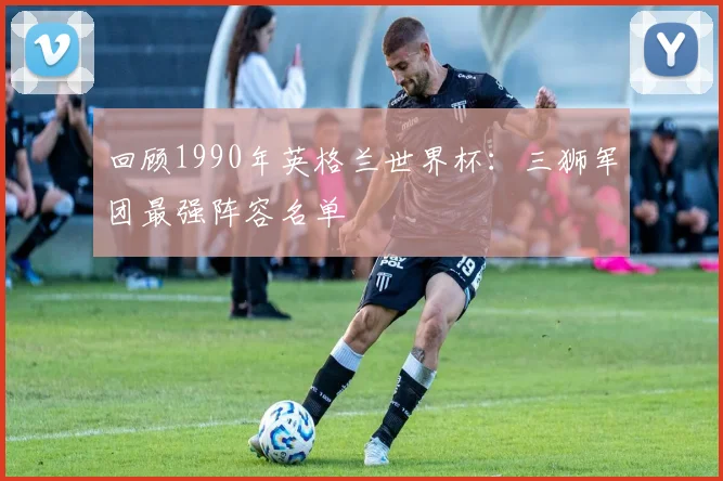 回顾1990年英格兰世界杯：三狮军团最强阵容名单