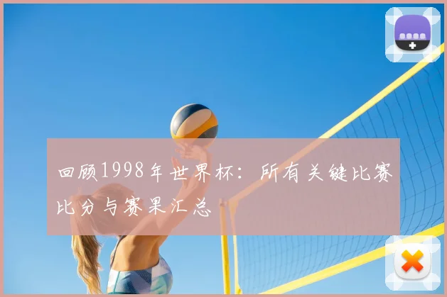 回顾1998年世界杯：所有关键比赛比分与赛果汇总
