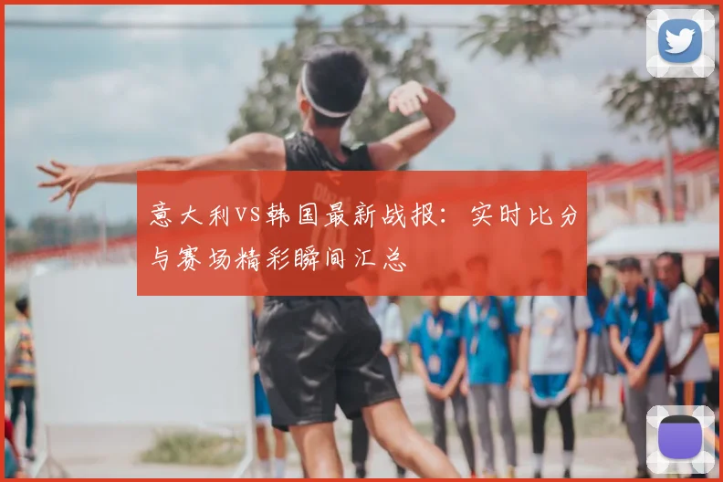 意大利vs韩国最新战报：实时比分与赛场精彩瞬间汇总