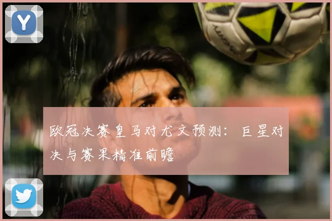 欧冠决赛皇马对尤文预测：巨星对决与赛果精准前瞻