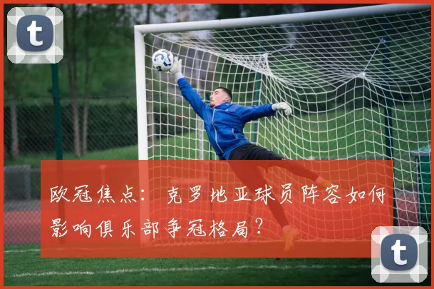欧冠焦点：克罗地亚球员阵容如何影响俱乐部争冠格局？