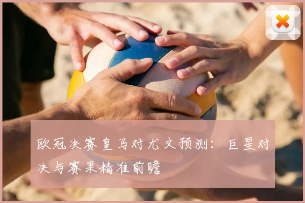 欧冠决赛皇马对尤文预测：巨星对决与赛果精准前瞻