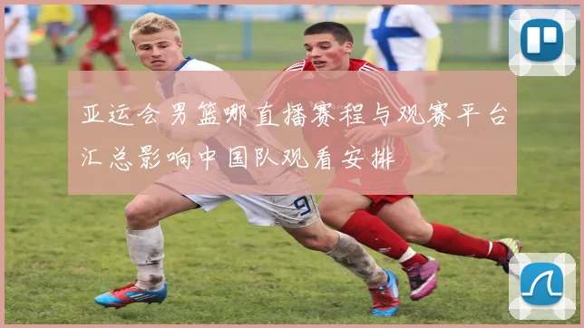 亚运会男篮哪直播赛程与观赛平台汇总影响中国队观看安排