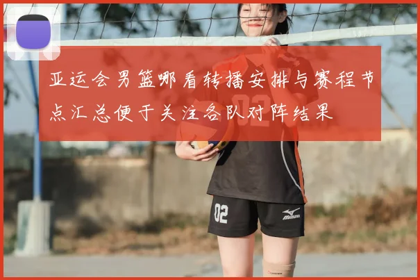 亚运会男篮哪看转播安排与赛程节点汇总便于关注各队对阵结果