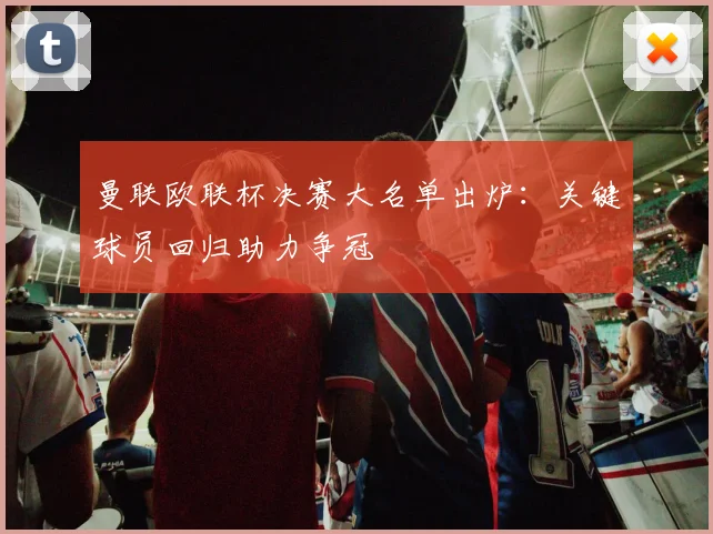 曼联欧联杯决赛大名单出炉：关键球员回归助力争冠