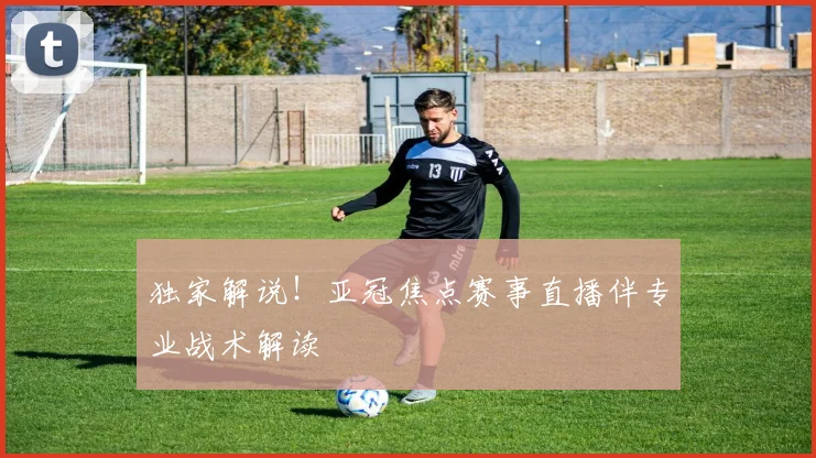 独家解说！亚冠焦点赛事直播伴专业战术解读