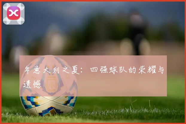 年意大利之夏：四强球队的荣耀与遗憾