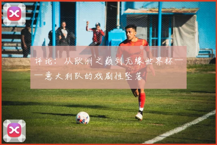 评论：从欧洲之巅到无缘世界杯——意大利队的戏剧性坠落