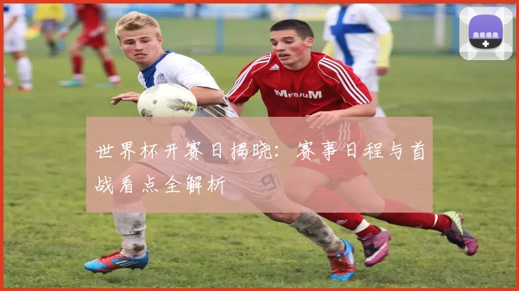 世界杯开赛日揭晓：赛事日程与首战看点全解析